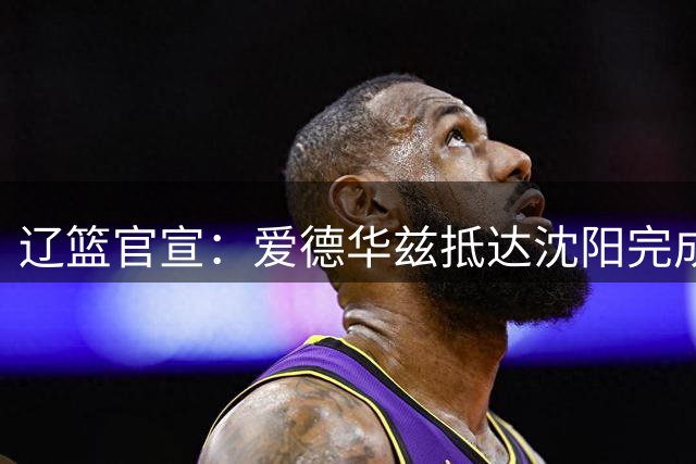 辽篮官宣：爱德华兹抵达沈阳完成签约 将出战26-27赛季CBA联赛